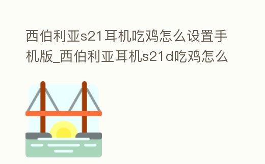 西伯利亞s21耳機(jī)吃雞怎么設(shè)置手機(jī)版_西伯利亞耳機(jī)s21d吃雞怎么調(diào)