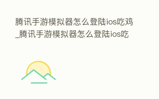 騰訊手游模擬器怎么登陸ios吃雞_騰訊手游模擬器怎么登陸ios吃雞游戲
