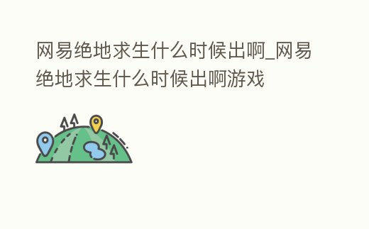 網易絕地求生什么時候出啊_網易絕地求生什么時候出啊游戲