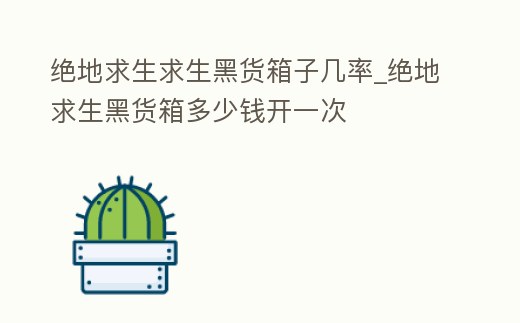 絕地求生求生黑貨箱子幾率_絕地求生黑貨箱多少錢開一次
