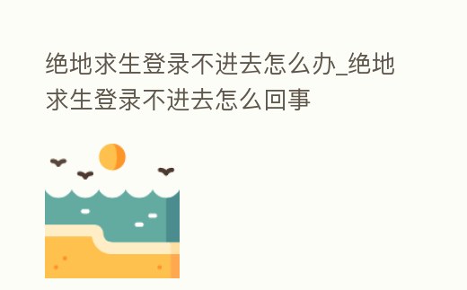絕地求生登錄不進去怎么辦_絕地求生登錄不進去怎么回事
