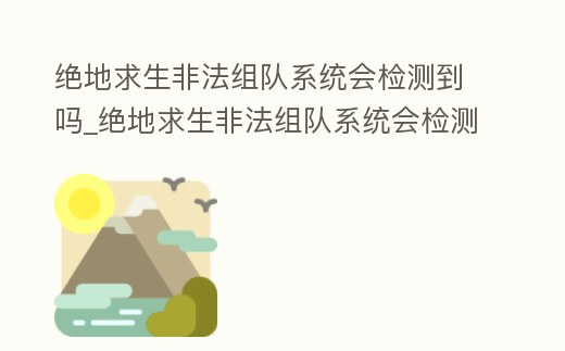 絕地求生非法組隊系統會檢測到嗎_絕地求生非法組隊系統會檢測到嗎安卓