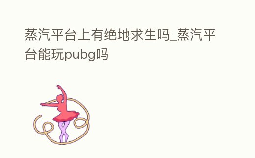 蒸汽平臺(tái)上有絕地求生嗎_蒸汽平臺(tái)能玩pubg嗎