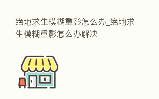 絕地求生模糊重影怎么辦_絕地求生模糊重影怎么辦解決