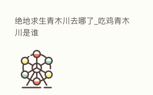 絕地求生青木川去哪了_吃雞青木川是誰