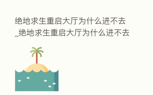 絕地求生重啟大廳為什么進不去_絕地求生重啟大廳為什么進不去了