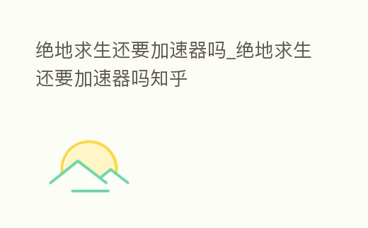 絕地求生還要加速器嗎_絕地求生還要加速器嗎知乎