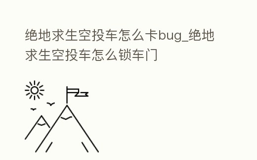 絕地求生空投車怎么卡bug_絕地求生空投車怎么鎖車門