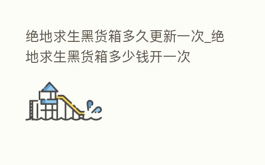 絕地求生黑貨箱多久更新一次_絕地求生黑貨箱多少錢開一次