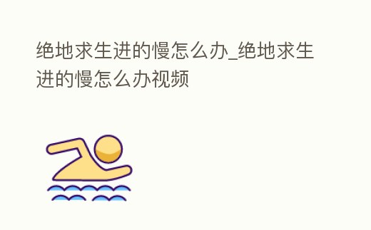 絕地求生進的慢怎么辦_絕地求生進的慢怎么辦視頻