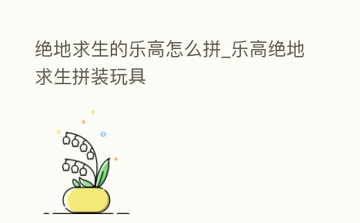 絕地求生的樂高怎么拼_樂高絕地求生拼裝玩具