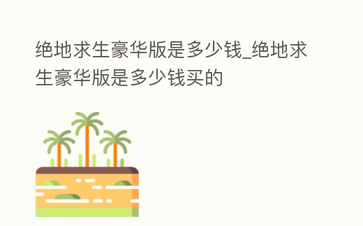 絕地求生豪華版是多少錢_絕地求生豪華版是多少錢買的