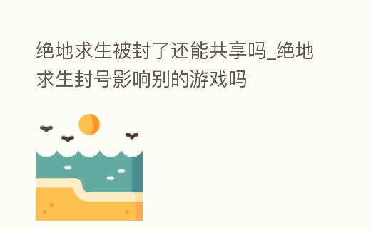 絕地求生被封了還能共享嗎_絕地求生封號影響別的游戲嗎