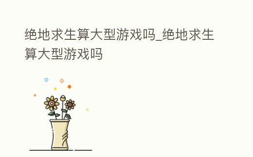 絕地求生算大型游戲嗎_絕地求生算大型游戲嗎