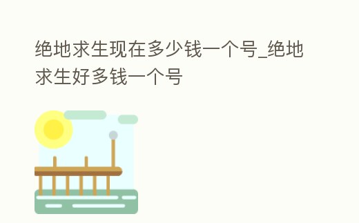 絕地求生現在多少錢一個號_絕地求生好多錢一個號