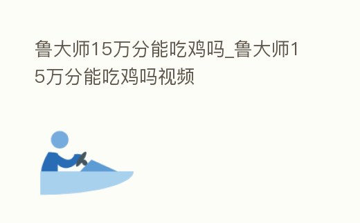 魯大師15萬(wàn)分能吃雞嗎_魯大師15萬(wàn)分能吃雞嗎視頻