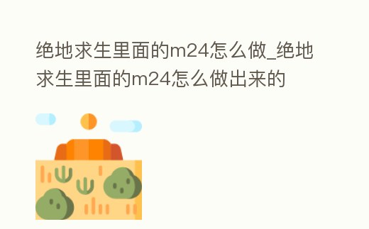 絕地求生里面的m24怎么做_絕地求生里面的m24怎么做出來的