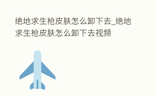 絕地求生槍皮膚怎么卸下去_絕地求生槍皮膚怎么卸下去視頻