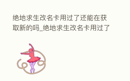 絕地求生改名卡用過了還能在獲取新的嗎_絕地求生改名卡用過了還能在獲取新的嗎安卓