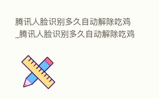 騰訊人臉識別多久自動解除吃雞_騰訊人臉識別多久自動解除吃雞模式