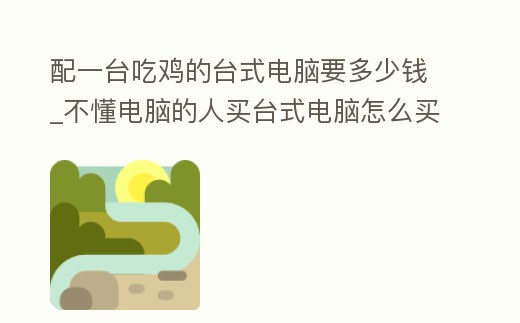 配一臺吃雞的臺式電腦要多少錢_不懂電腦的人買臺式電腦怎么買