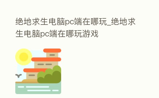 絕地求生電腦pc端在哪玩_絕地求生電腦pc端在哪玩游戲