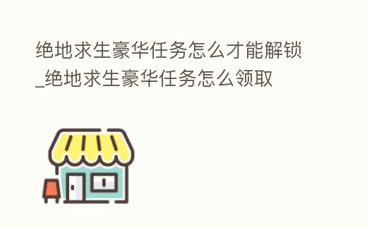 絕地求生豪華任務怎么才能解鎖_絕地求生豪華任務怎么領取