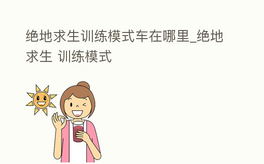 絕地求生訓練模式車在哪里_絕地求生 訓練模式