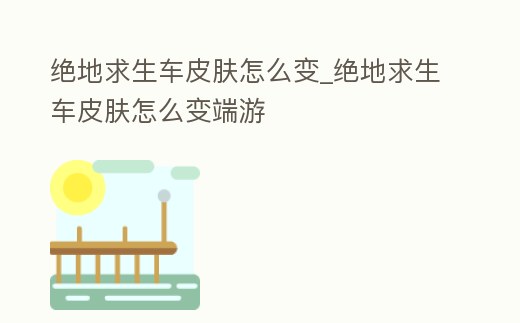絕地求生車皮膚怎么變_絕地求生車皮膚怎么變端游