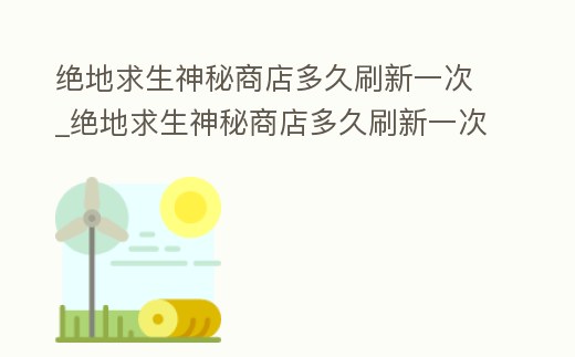 絕地求生神秘商店多久刷新一次_絕地求生神秘商店多久刷新一次皮膚