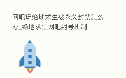 網吧玩絕地求生被永久封禁怎么辦_絕地求生網吧封號機制