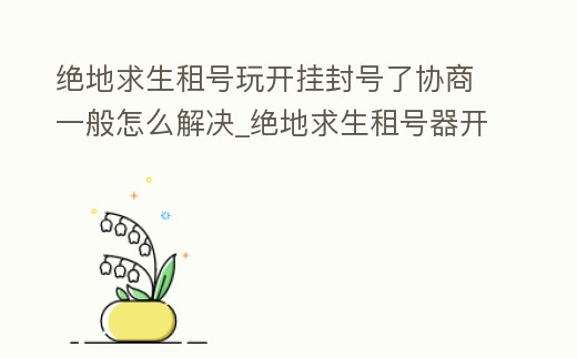 絕地求生租號玩開掛封號了協商一般怎么解決_絕地求生租號器開掛怎么過檢驗