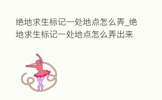 絕地求生標記一處地點怎么弄_絕地求生標記一處地點怎么弄出來