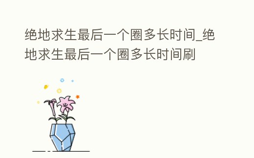 絕地求生最后一個圈多長時間_絕地求生最后一個圈多長時間刷