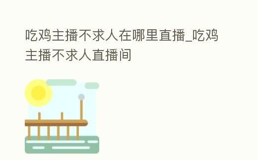 吃雞主播不求人在哪里直播_吃雞主播不求人直播間