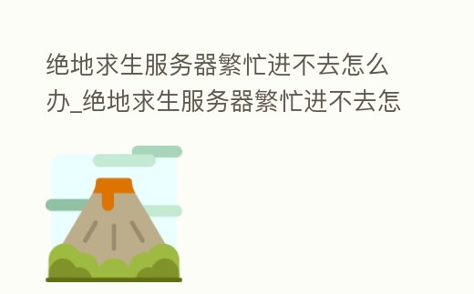 絕地求生服務器繁忙進不去怎么辦_絕地求生服務器繁忙進不去怎么辦呀