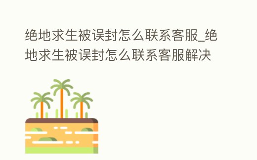 絕地求生被誤封怎么聯系客服_絕地求生被誤封怎么聯系客服解決
