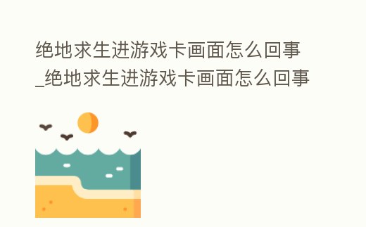 絕地求生進游戲卡畫面怎么回事_絕地求生進游戲卡畫面怎么回事視頻