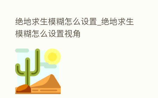 絕地求生模糊怎么設置_絕地求生模糊怎么設置視角