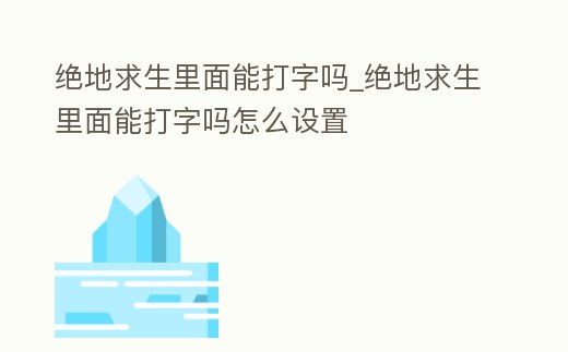 絕地求生里面能打字嗎_絕地求生里面能打字嗎怎么設置