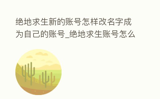 絕地求生新的賬號怎樣改名字成為自己的賬號_絕地求生賬號怎么改名