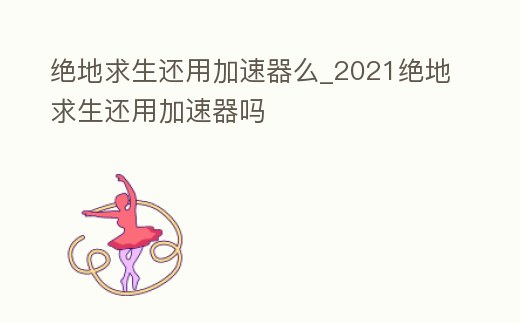 絕地求生還用加速器么_2021絕地求生還用加速器嗎