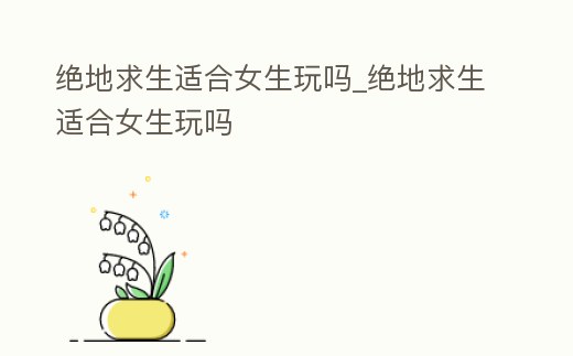 絕地求生適合女生玩嗎_絕地求生適合女生玩嗎