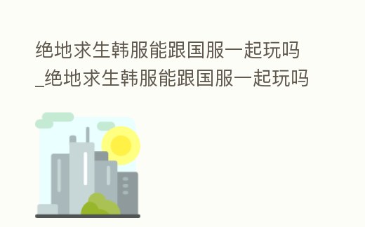 絕地求生韓服能跟國服一起玩嗎_絕地求生韓服能跟國服一起玩嗎知乎