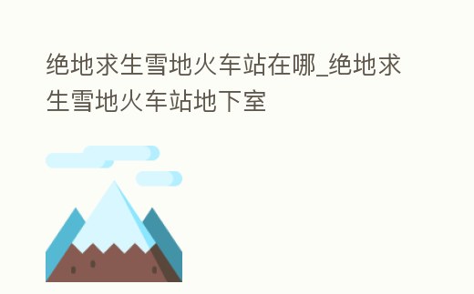 絕地求生雪地火車站在哪_絕地求生雪地火車站地下室