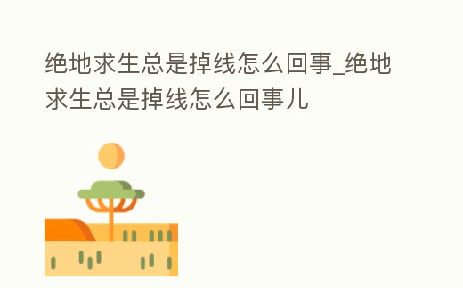 絕地求生總是掉線怎么回事_絕地求生總是掉線怎么回事兒
