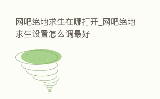 網吧絕地求生在哪打開_網吧絕地求生設置怎么調最好