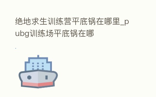 絕地求生訓練營平底鍋在哪里_pubg訓練場平底鍋在哪
