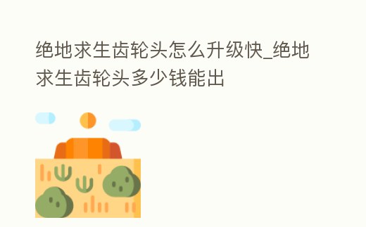 絕地求生齒輪頭怎么升級快_絕地求生齒輪頭多少錢能出