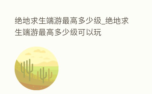 絕地求生端游最高多少級(jí)_絕地求生端游最高多少級(jí)可以玩